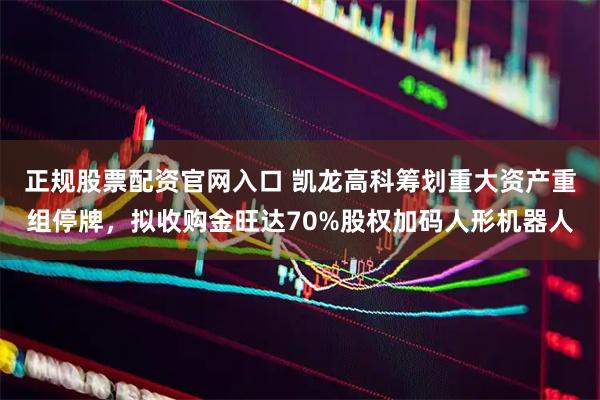 正规股票配资官网入口 凯龙高科筹划重大资产重组停牌，拟收购金旺达70%股权加码人形机器人