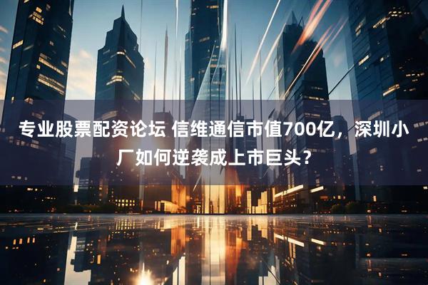 专业股票配资论坛 信维通信市值700亿，深圳小厂如何逆袭成上市巨头？