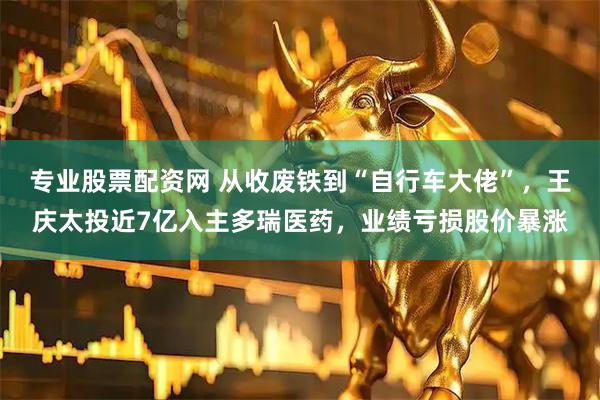 专业股票配资网 从收废铁到“自行车大佬”，王庆太投近7亿入主多瑞医药，业绩亏损股价暴涨