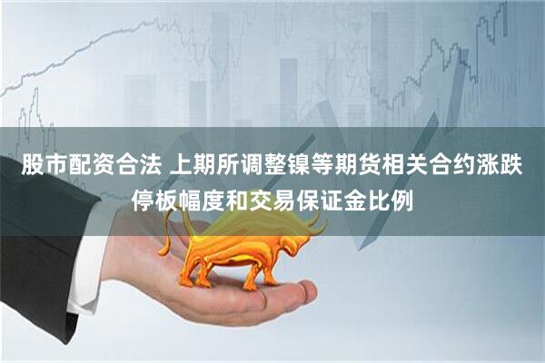 股市配资合法 上期所调整镍等期货相关合约涨跌停板幅度和交易保证金比例