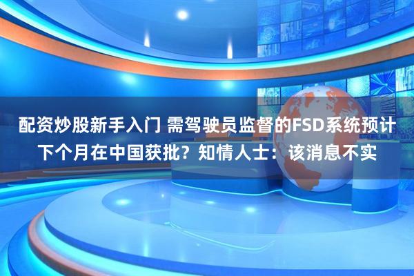 配资炒股新手入门 需驾驶员监督的FSD系统预计下个月在中国获批？知情人士：该消息不实