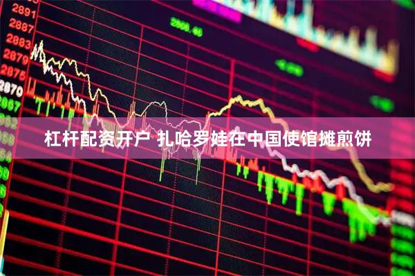 杠杆配资开户 扎哈罗娃在中国使馆摊煎饼