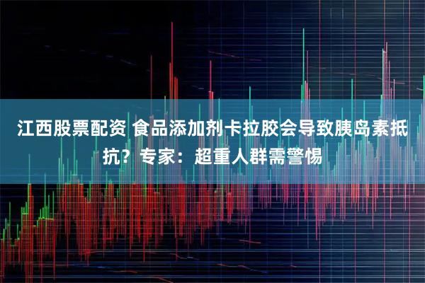 江西股票配资 食品添加剂卡拉胶会导致胰岛素抵抗？专家：超重人群需警惕