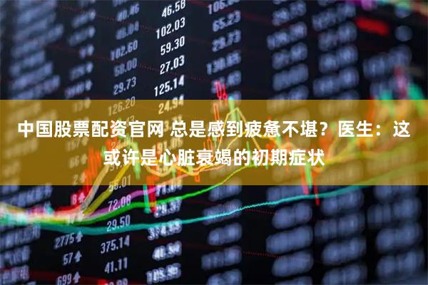 中国股票配资官网 总是感到疲惫不堪？医生：这或许是心脏衰竭的初期症状
