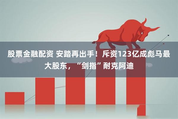 股票金融配资 安踏再出手！斥资123亿成彪马最大股东，“剑指”耐克阿迪