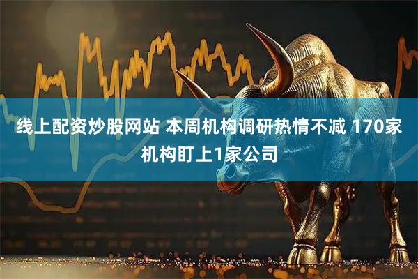 线上配资炒股网站 本周机构调研热情不减 170家机构盯上1家公司