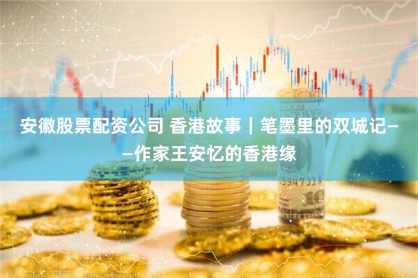 安徽股票配资公司 香港故事｜笔墨里的双城记——作家王安忆的香港缘