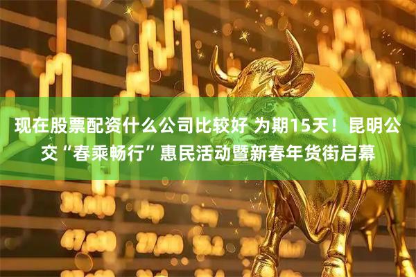 现在股票配资什么公司比较好 为期15天！昆明公交“春乘畅行”惠民活动暨新春年货街启幕