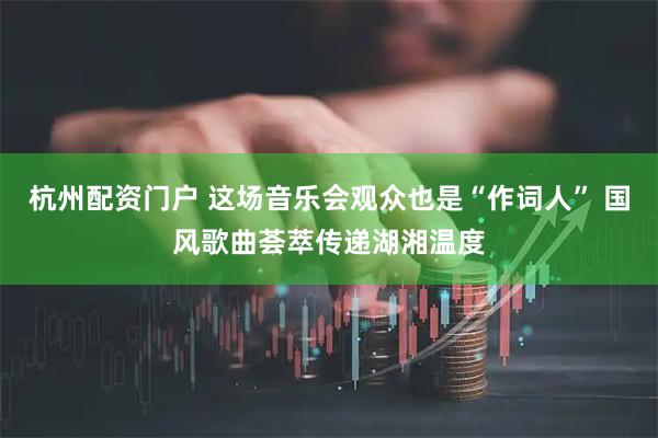 杭州配资门户 这场音乐会观众也是“作词人” 国风歌曲荟萃传递湖湘温度