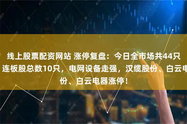 线上股票配资网站 涨停复盘：今日全市场共44只股涨停，连板股总数10只，电网设备走强，汉缆股份、白云电器涨停！