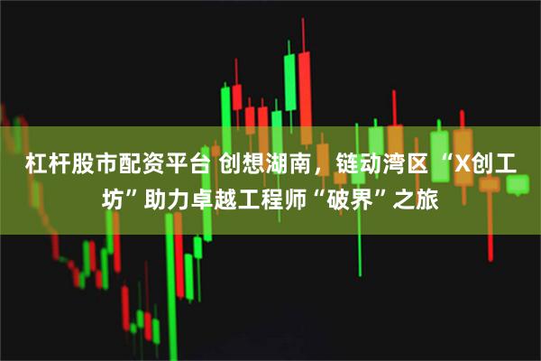 杠杆股市配资平台 创想湖南，链动湾区 “X创工坊”助力卓越工程师“破界”之旅