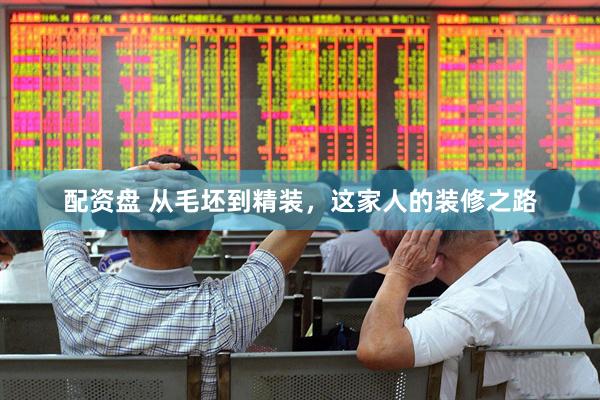 配资盘 从毛坯到精装，这家人的装修之路