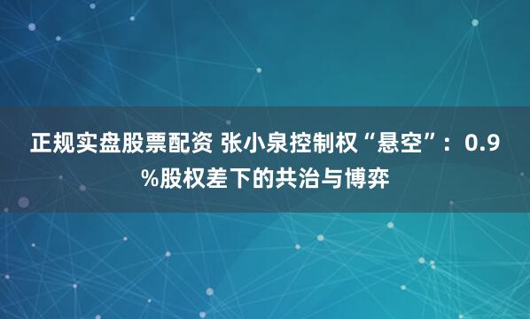 正规实盘股票配资 张小泉控制权“悬空”：0.9%股权差下的共治与博弈