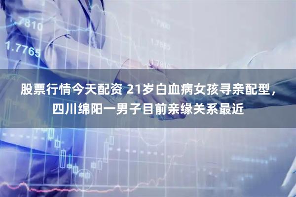 股票行情今天配资 21岁白血病女孩寻亲配型，四川绵阳一男子目前亲缘关系最近
