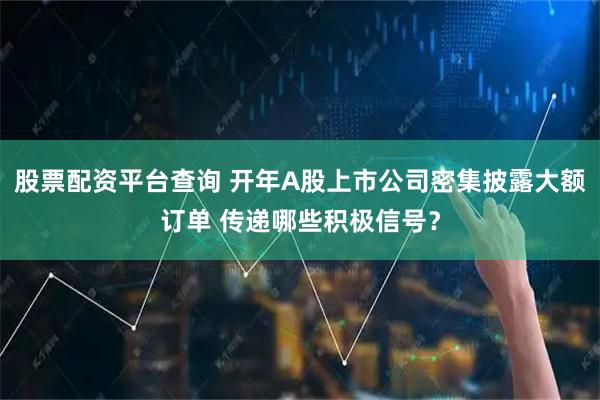 股票配资平台查询 开年A股上市公司密集披露大额订单 传递哪些积极信号？