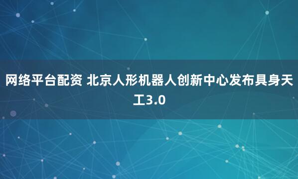 网络平台配资 北京人形机器人创新中心发布具身天工3.0
