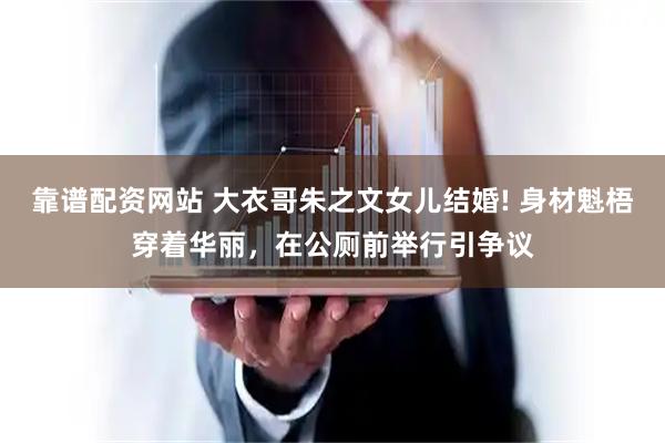 靠谱配资网站 大衣哥朱之文女儿结婚! 身材魁梧穿着华丽，在公厕前举行引争议