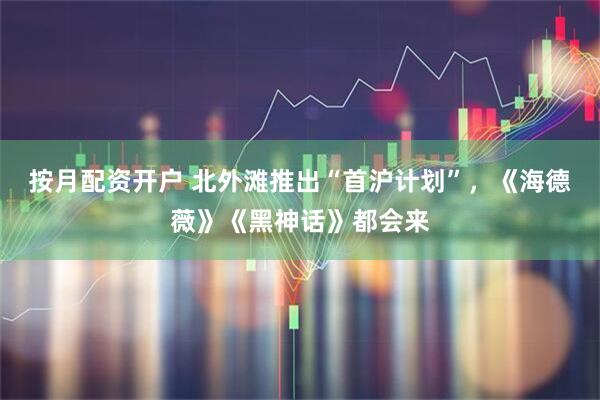 按月配资开户 北外滩推出“首沪计划”，《海德薇》《黑神话》都会来