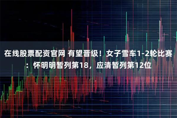 在线股票配资官网 有望晋级！女子雪车1-2轮比赛：怀明明暂列第18，应清暂列第12位