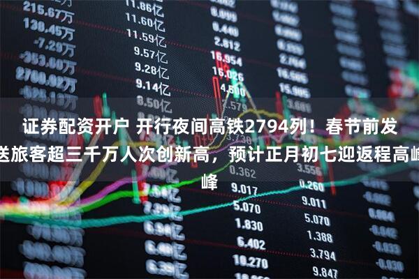 证券配资开户 开行夜间高铁2794列！春节前发送旅客超三千万人次创新高，预计正月初七迎返程高峰