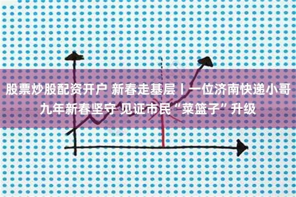 股票炒股配资开户 新春走基层丨一位济南快递小哥九年新春坚守 见证市民“菜篮子”升级