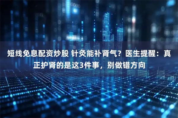 短线免息配资炒股 针灸能补肾气？医生提醒：真正护肾的是这3件事，别做错方向