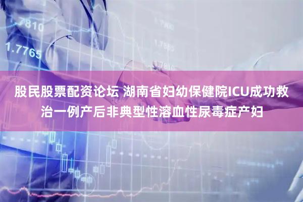 股民股票配资论坛 湖南省妇幼保健院ICU成功救治一例产后非典型性溶血性尿毒症产妇
