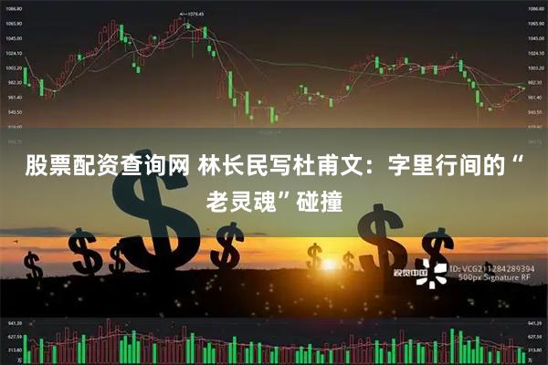 股票配资查询网 林长民写杜甫文：字里行间的“老灵魂”碰撞