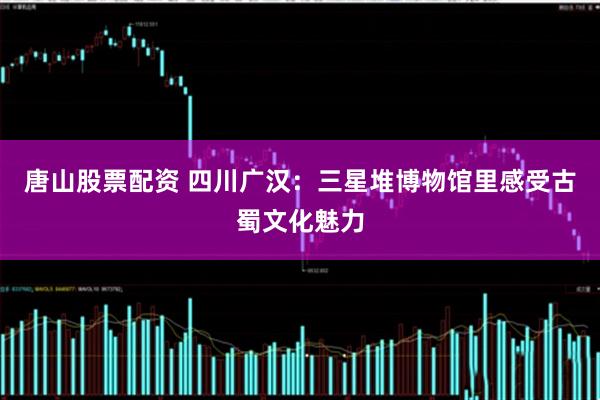 唐山股票配资 四川广汉：三星堆博物馆里感受古蜀文化魅力