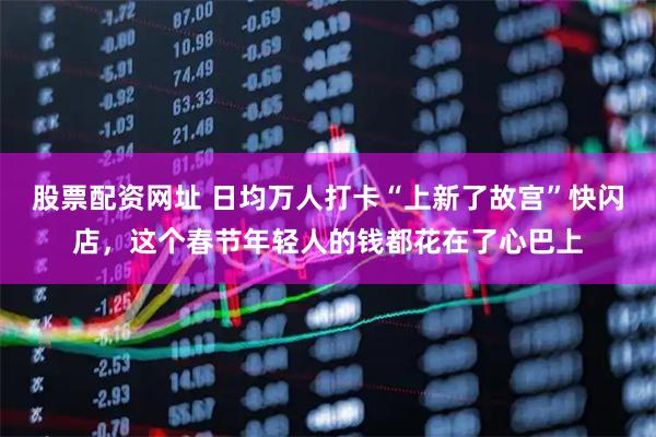 股票配资网址 日均万人打卡“上新了故宫”快闪店，这个春节年轻人的钱都花在了心巴上