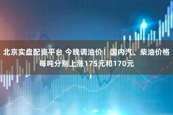 北京实盘配资平台 今晚调油价！国内汽、柴油价格每吨分别上涨175元和170元