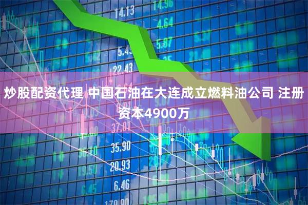炒股配资代理 中国石油在大连成立燃料油公司 注册资本4900万