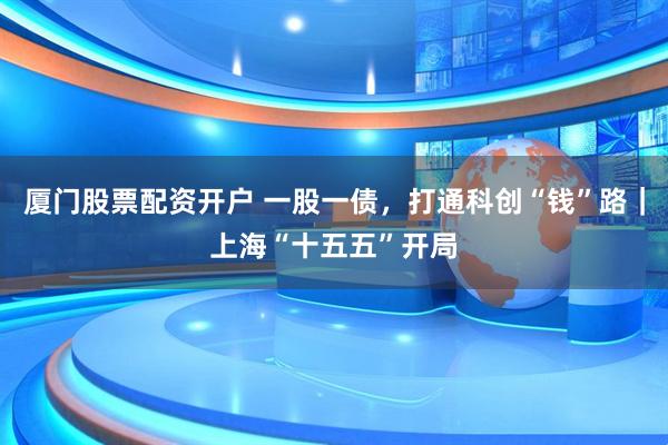 厦门股票配资开户 一股一债,打通科创“钱”路|上海“十五五”开局