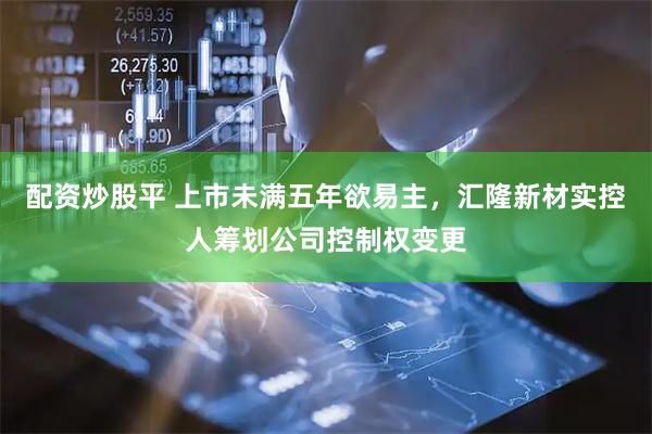 配资炒股平 上市未满五年欲易主，汇隆新材实控人筹划公司控制权变更
