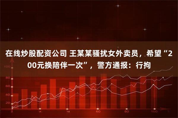 在线炒股配资公司 王某某骚扰女外卖员，希望“200元换陪伴一次”，警方通报：行拘