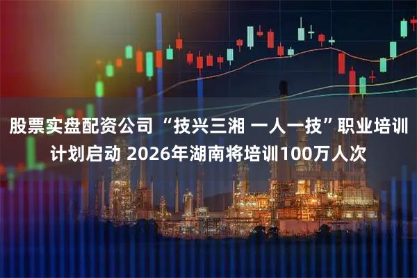 股票实盘配资公司 “技兴三湘 一人一技”职业培训计划启动 2026年湖南将培训100万人次