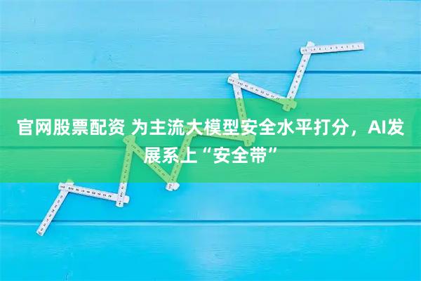 官网股票配资 为主流大模型安全水平打分，AI发展系上“安全带”