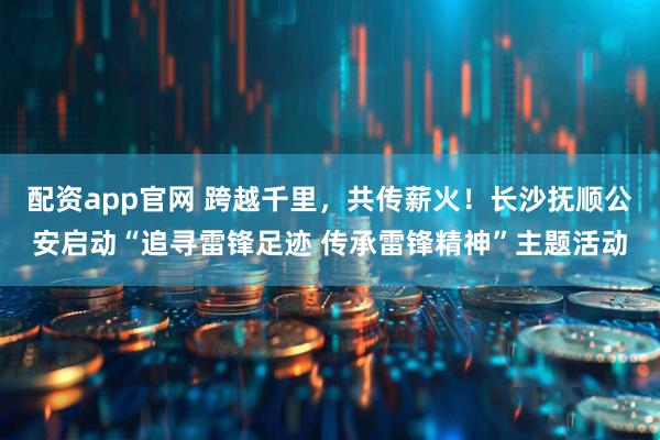 配资app官网 跨越千里,共传薪火!长沙抚顺公安启动“追寻雷锋足迹 传承雷锋精神”主题活动