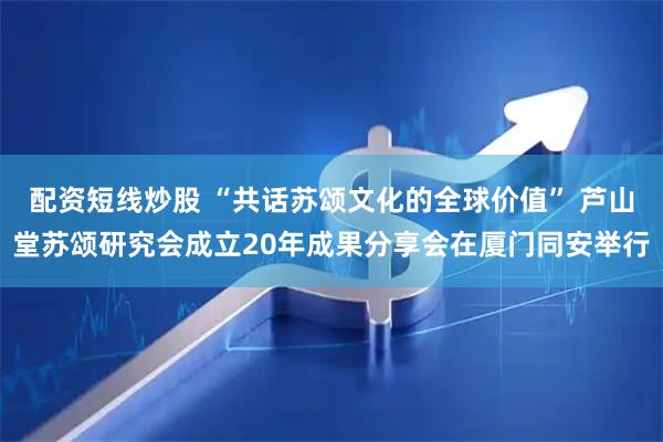 配资短线炒股 “共话苏颂文化的全球价值” 芦山堂苏颂研究会成立20年成果分享会在厦门同安举行