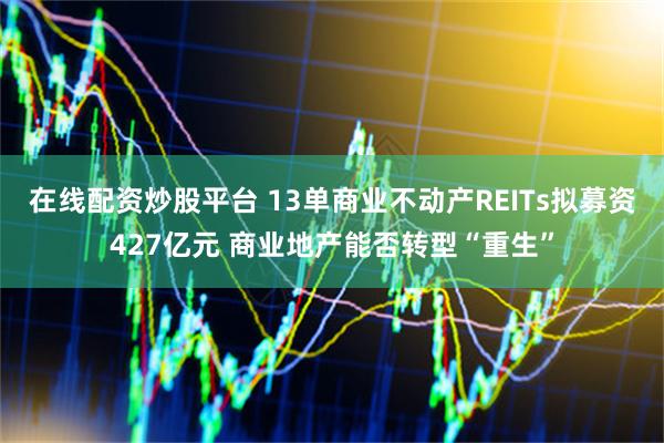 在线配资炒股平台 13单商业不动产REITs拟募资427亿元 商业地产能否转型“重生”