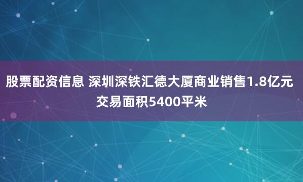 股票配资信息 深圳深铁汇德大厦商业销售1.8亿元 交易面积5400平米