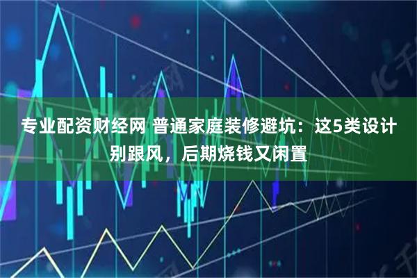 专业配资财经网 普通家庭装修避坑：这5类设计别跟风，后期烧钱又闲置