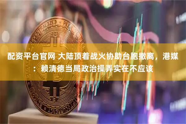 配资平台官网 大陆顶着战火协助台胞撤离，港媒：赖清德当局政治操弄实在不应该
