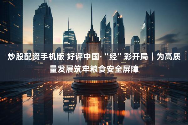 炒股配资手机版 好评中国·“经”彩开局｜为高质量发展筑牢粮食安全屏障