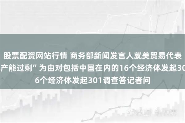 股票配资网站行情 商务部新闻发言人就美贸易代表办公室宣布以“产能过剩”为由对包括中国在内的16个经济体发起301调查答记者问