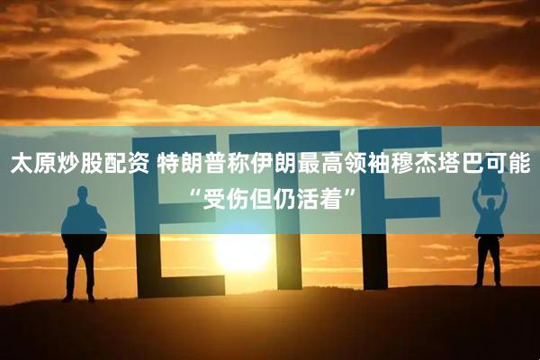 太原炒股配资 特朗普称伊朗最高领袖穆杰塔巴可能“受伤但仍活着”