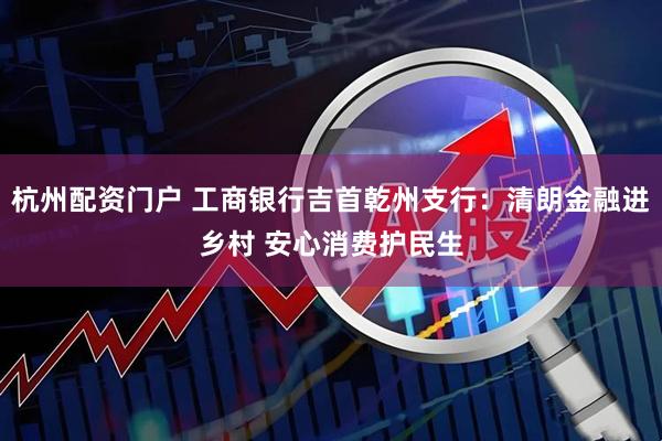 杭州配资门户 工商银行吉首乾州支行：清朗金融进乡村 安心消费护民生