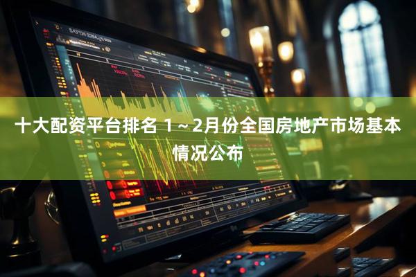 十大配资平台排名 1~2月份全国房地产市场基本情况公布