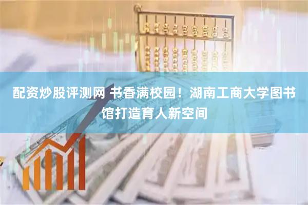 配资炒股评测网 书香满校园！湖南工商大学图书馆打造育人新空间