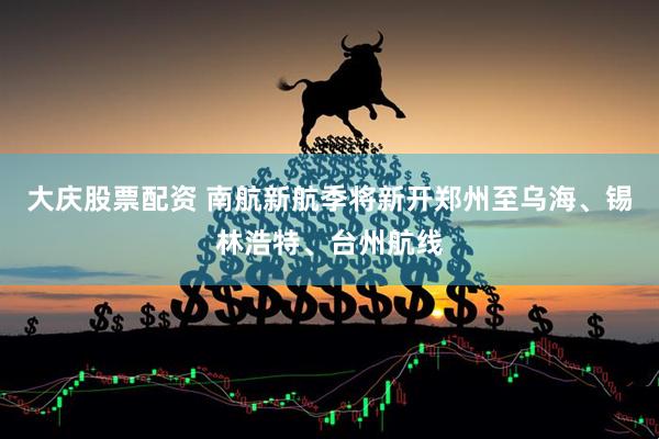 大庆股票配资 南航新航季将新开郑州至乌海、锡林浩特、台州航线